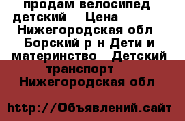 продам велосипед  детский. › Цена ­ 3 000 - Нижегородская обл., Борский р-н Дети и материнство » Детский транспорт   . Нижегородская обл.